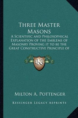 Three Master Masons: A Scientific and Philosophical Explanation of the Emblems of Masonry Proving It to Be the Great Constructive Principle by Pottenger, Milton a.