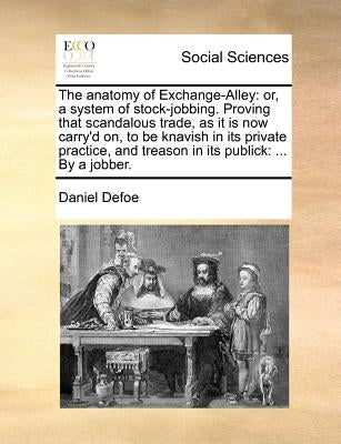 The Anatomy of Exchange-Alley: Or, a System of Stock-Jobbing. Proving That Scandalous Trade, as It Is Now Carry'd On, to Be Knavish in Its Private Pr by Defoe, Daniel
