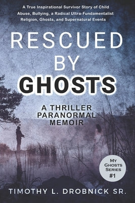Rescued By Ghosts: A True Inspirational Survivor Story of Child Abuse, Bullying, a Radical Ultra-Fundamentalist Religion, Ghosts, and Sup by Drobnick, Timothy L., Sr.