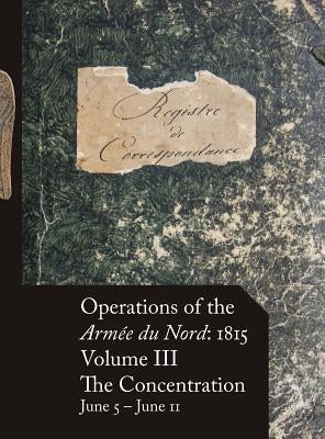 Operations of the Armée du Nord: 1815 - Vol. III: The Concentration, June 5 - June 11 by Beckett, Stephen M.