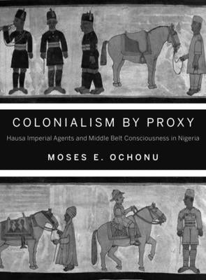 Colonialism by Proxy: Hausa Imperial Agents and Middle Belt Consciousness in Nigeria by Ochonu, Moses E.