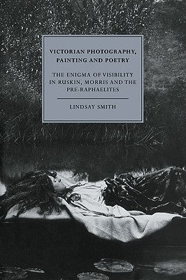 Victorian Photography, Painting and Poetry: The Enigma of Visibility in Ruskin, Morris and the Pre-Raphaelites by Smith, Lindsay