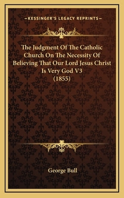 The Judgment of the Catholic Church on the Necessity of Believing That Our Lord Jesus Christ Is Very God V3 (1855) by Bull, George