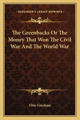 The Greenbacks or the Money That Won the Civil War and the World War by Gresham, Otto