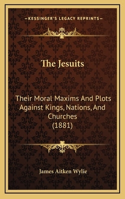 The Jesuits: Their Moral Maxims And Plots Against Kings, Nations, And Churches (1881) by Wylie, James Aitken
