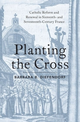Planting the Cross: Catholic Reform and Renewal in Sixteenth- And Seventeenth-Century France by Diefendorf, Barbara B.