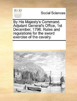 By His Majesty's Command. Adjutant General's Office, 1st December, 1796. Rules and Regulations for the Sword Exercise of the Cavalry. by Multiple Contributors