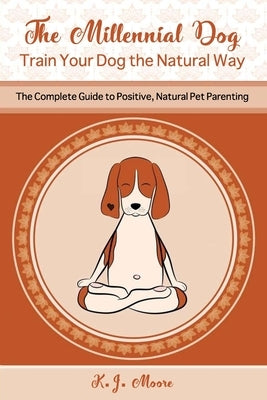 The Millennial Dog - Train Your Dog the Natural Way: The Complete Guide to Positive, Natural Pet Parenting by Moore, K. J.
