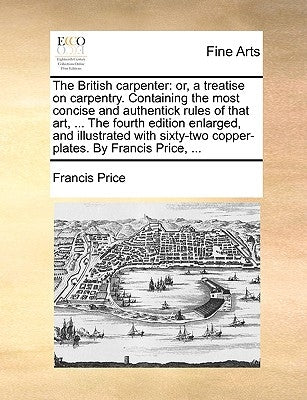 The British Carpenter: Or, a Treatise on Carpentry. Containing the Most Concise and Authentick Rules of That Art, ... the Fourth Edition Enla by Price, Francis