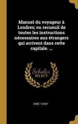 Manuel du voyageur à Londres; ou recueuil de toutes les instructions nécessaires aux étrangers qui arrivent dans cette capitale. ... by Tardy, Abbé