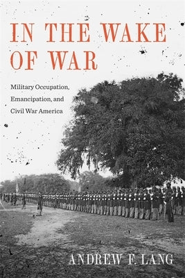 In the Wake of War: Military Occupation, Emancipation, and Civil War America by Lang, Andrew F.