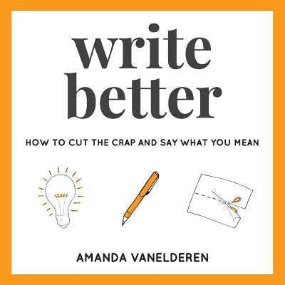 Write Better: How To Cut The Crap And Say What You Mean by VanElderen, Amanda