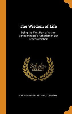 The Wisdom of Life: Being the First Part of Arthur Schopenhauer's Aphorismen zur Lebensweisheit by Schopenhauer, Arthur