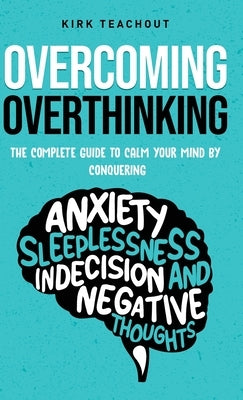 Overcoming Overthinking: The Complete Guide to Calm Your Mind by Conquering Anxiety, Sleeplessness, Indecision, and Negative Thoughts by Teachout, Kirk