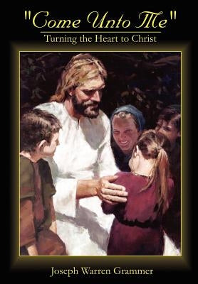 Come Unto Me: Turning the Heart to Christ by Grammer, Joseph Warren