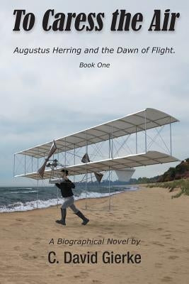 To Caress the Air: Augustus Herring and the Dawn of Flight. Book One by Gierke, C. David