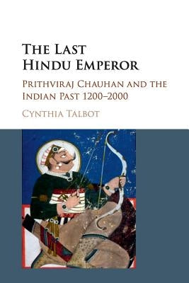 The Last Hindu Emperor: Prithviraj Chauhan and the Indian Past, 1200-2000 by Talbot, Cynthia