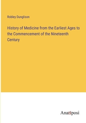 History of Medicine from the Earliest Ages to the Commencement of the Nineteenth Century by Dunglison, Robley