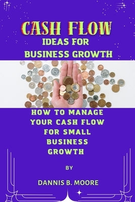 Cash Flow Ideas for Business Growth: How to Manage Your Cash Flow For Small Business Growth by B. Moore, Dannis