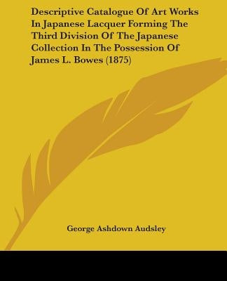 Descriptive Catalogue Of Art Works In Japanese Lacquer Forming The Third Division Of The Japanese Collection In The Possession Of James L. Bowes (1875 by Audsley, George Ashdown