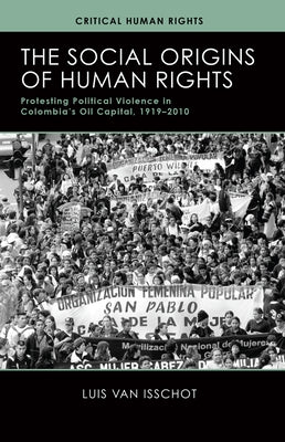 The Social Origins of Human Rights: Protesting Political Violence in Colombia's Oil Capital, 1919-2010 by Van Isschot, Luis