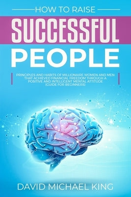 How to Raise Successful People: Principles and Habits of Millionaire Women and Men that Achieved Financial Freedom Through a Positive and Intelligent by King, David Michael