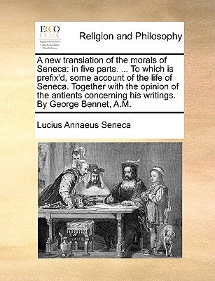 A New Translation of the Morals of Seneca: In Five Parts. ... to Which Is Prefix'd, Some Account of the Life of Seneca. Together with the Opinion of t by Seneca, Lucius Annaeus