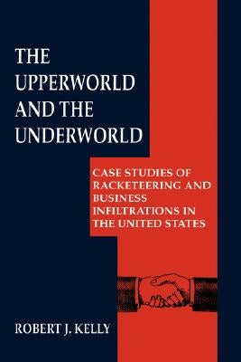 The Upperworld and the Underworld: Case Studies of Racketeering and Business Infiltrations in the United States by Kelly, Robert J.