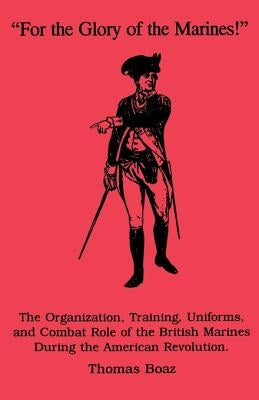 For the Glory of the Marines!: The Organization, Training, Uniforms, and Combat Role of the British Marines During the American Revolution by Boaz, Thomas