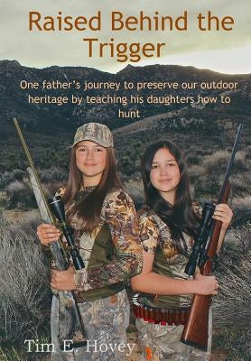 Raised Behind the Trigger: One father's journey to preserve our outdoor heritage by teaching his daughters how to hunt by Hovey, Tim E.