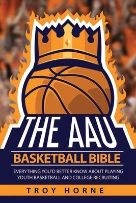The AAU Basketball Bible: Everything You'd Better Know About Playing Youth Basketball And College Recruiting by Horne, Troy