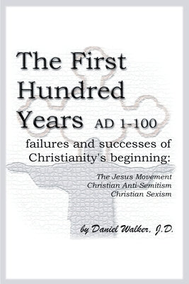 The First Hundred Years AD 1-100: Failures and Successes of Christianity's Beginning: The Jesus Movement, Christian Anti-Semitism, Christian Sexism by Walker, Daniel