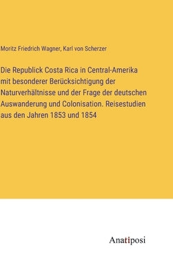 Die Republick Costa Rica in Central-Amerika mit besonderer Berücksichtigung der Naturverhältnisse und der Frage der deutschen Auswanderung und Colonis by Scherzer, Karl Von