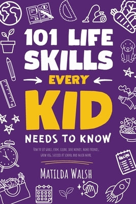 101 Life Skills Every Kid Needs to Know - How to set goals, cook, clean, save money, make friends, grow veg, succeed at school and much more. by Walsh, Matilda