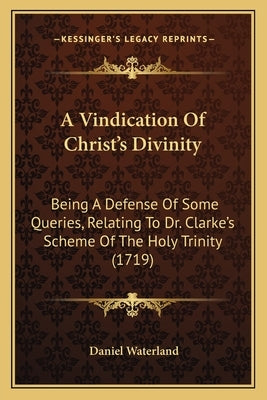 A Vindication of Christ's Divinity: Being a Defense of Some Queries, Relating to Dr. Clarke's Scheme of the Holy Trinity (1719) by Waterland, Daniel