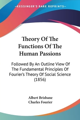 Theory Of The Functions Of The Human Passions: Followed By An Outline View Of The Fundamental Principles Of Fourier's Theory Of Social Science (1856) by Brisbane, Albert