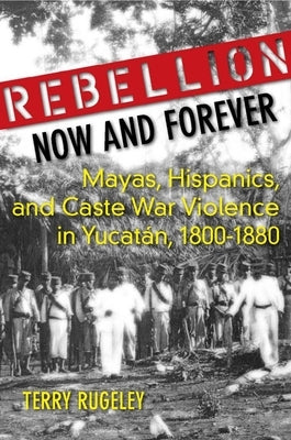 Rebellion Now and Forever: Mayas, Hispanics, and Caste War Violence in Yucatan, 1800a 1880 by Rugeley, Terry