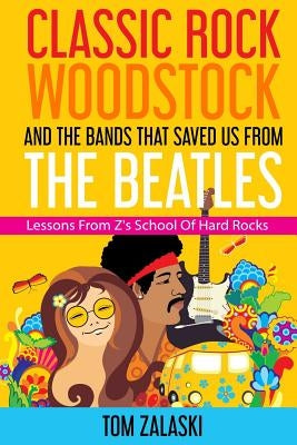 Classic Rock, Woodstock And The Bands That Saved Us From The Beatles: Lessons From Z's School Of Hard Rocks by Zalaski, Tom