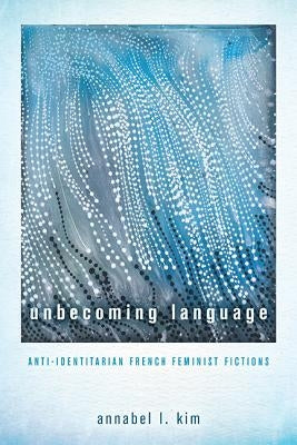 Unbecoming Language: Anti-Identitarian French Feminist Fictions by Kim, Annabel L.