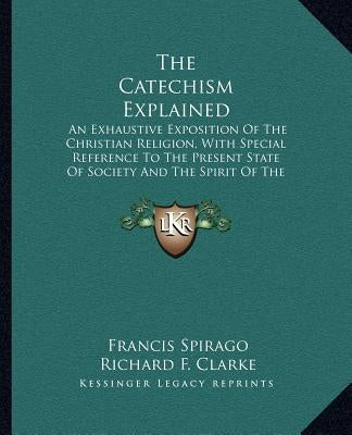 The Catechism Explained: An Exhaustive Exposition of the Christian Religion, with Special Reference to the Present State of Society and the Spi by Spirago, Francis
