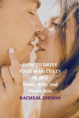 How to Drive Your Man Crazy in Bed: Tease, Ride, and Please him by Jordon, Racheal