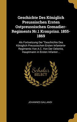 Geschichte Des Königlich Preussischen Ersten Ostpreussischen Grenadier-Regiments Nr.1 Kronprinz. 1855-1869: Als Fortsetzung Der Geschichte Des Königli by Gallandi, Johannes