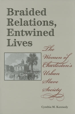 Braided Relations, Entwined Lives: The Women of Charleston's Urban Slave Society by Kennedy, Cynthia M.