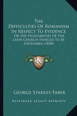 The Difficulties of Romanism in Respect to Evidence: Or the Peculiarities of the Latin Church Evinced to Be Untenable (1830) by Faber, George Stanley