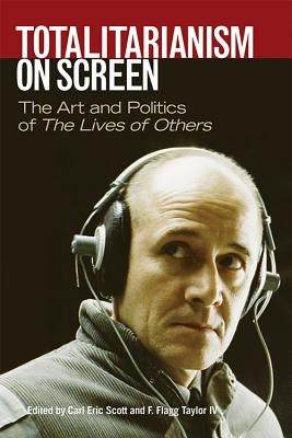 Totalitarianism on Screen: The Art and Politics of the Lives of Others by Scott, Carl Eric