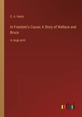 In Freedom's Cause; A Story of Wallace and Bruce: in large print by Henty, G. a.