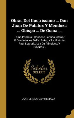 Obras Del Ilustrissimo ... Don Juan De Palafox Y Mendoza ... Obispo ... De Osma ...: Tomo Primero: Contiene La Vida Interior Ò Confesiones Del V. Auto by Juan de Palafox Y Mendoza