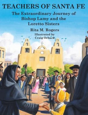 Teachers of Santa Fe: The Extraordinary Journey of Bishop Lamy and the Loretto Sisters by Rogers, Rita M.