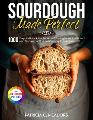 Sourdough Made Perfect: 1000 Days to Unlock the Secrets of Baking Incredible Bread and Discover a World of Culinary Possibilities by Meadors, Patricia C.