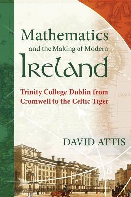 Mathematics and the Making of Modern Ireland: Trinity College Dublin from Cromwell to the Celtic Tiger by Attis, David